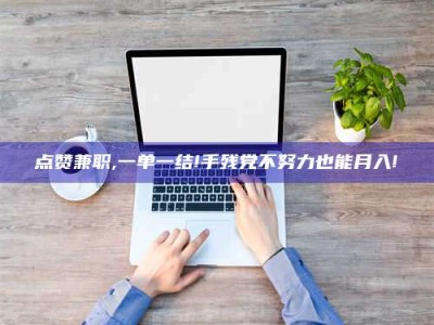 诸城点赞兼职,一单一结!手残党不努力也能月入!